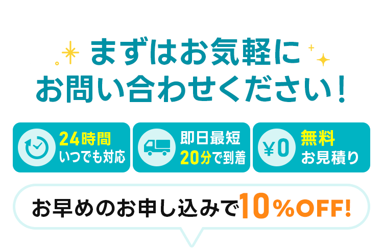 まずはお気軽にお問い合わせください 24時間いつでも対応　即日最短20分で到着 無料お見積り お早めの申込で10%off